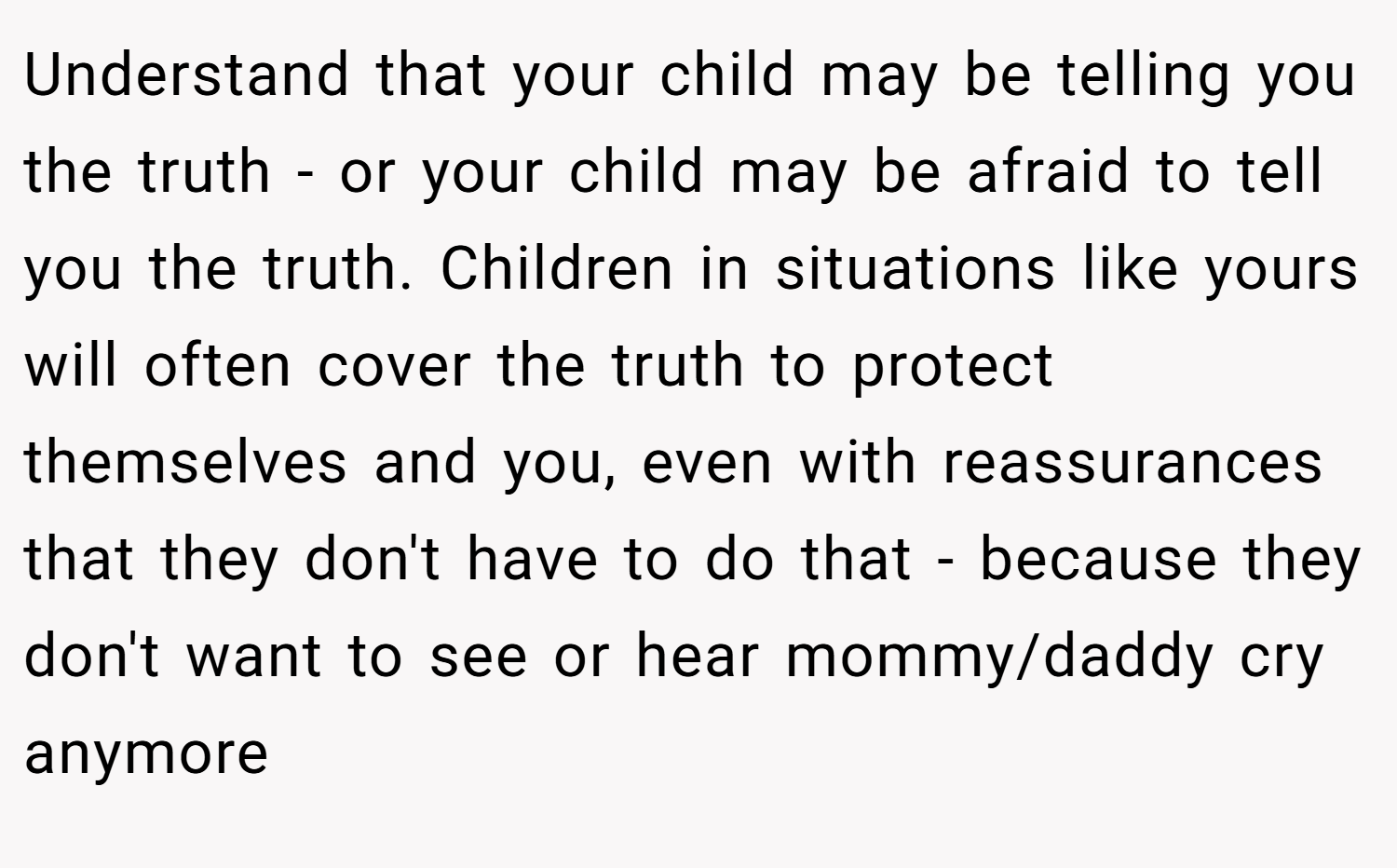 Understand that your child may be telling you the truth - or your child may be afraid to tell you the truth. Children in situations like yours will often cover the truth to protect themselves and you, even with reassurances that they don't have to do that - because they don't want to see or hear mommy/daddy cry anymore