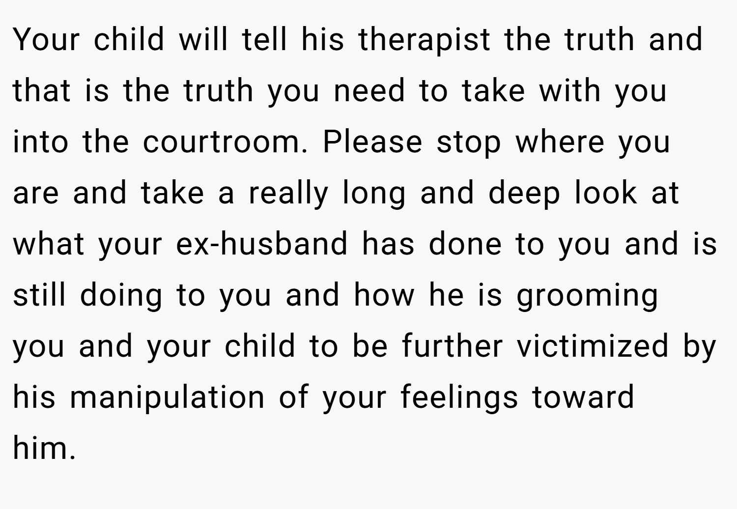 Your child will tell his therapist the truth and that is the truth you need to take with you into the courtroom. Please stop where you are and take a really long and deep look at what your ex-husband has done to you and is still doing to you and how he is grooming you and your child to be further victimized by his manipulation of your feelings toward him. 