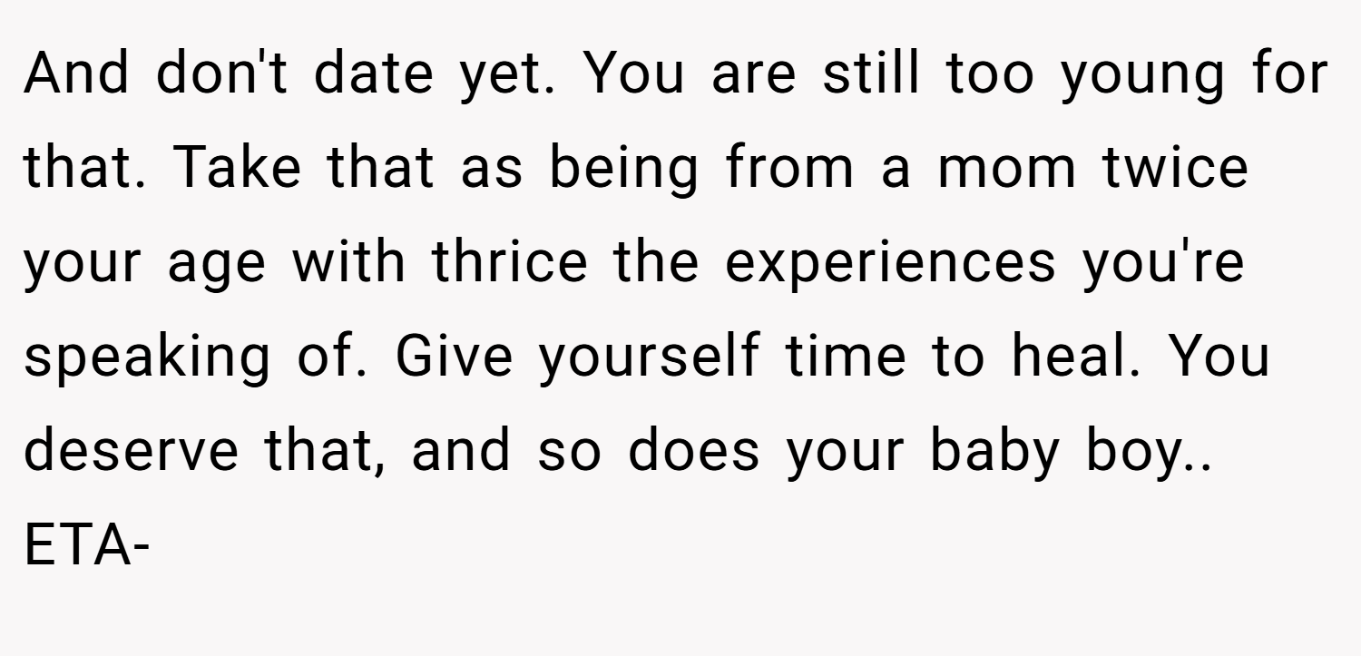 And don't date yet. You are still too young for that. Take that as being from a mom twice your age with thrice the experiences you're speaking of. Give yourself time to heal. You deserve that, and so does your baby boy.. ETA-