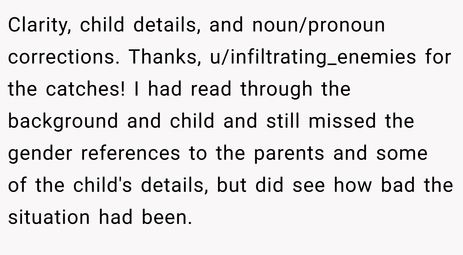 Clarity, child details, and noun/pronoun corrections. Thanks, u/infiltrating_enemies for the catches! I had read through the background and child and still missed the gender references to the parents and some of the child's details, but did see how bad the situation had been.