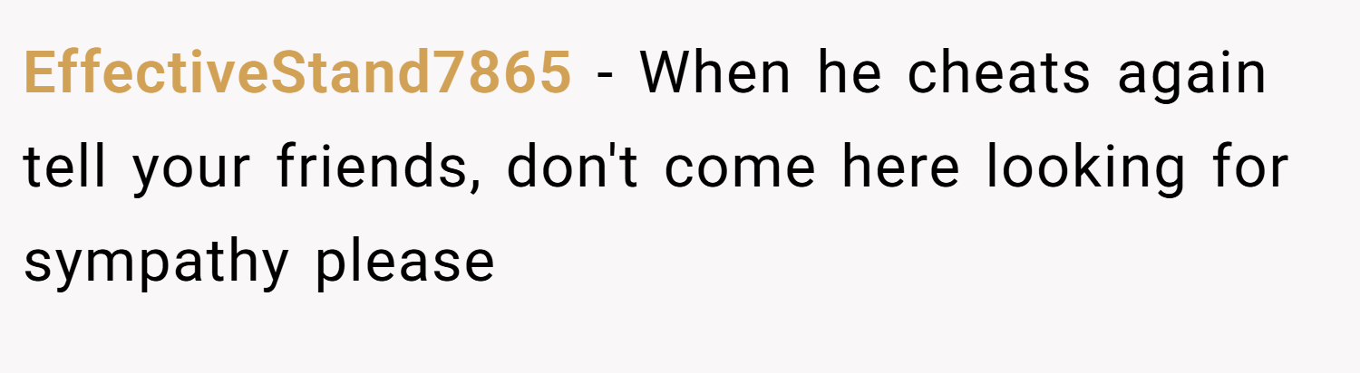 EffectiveStand7865 − When he cheats again tell your friends, don't come here looking for sympathy please