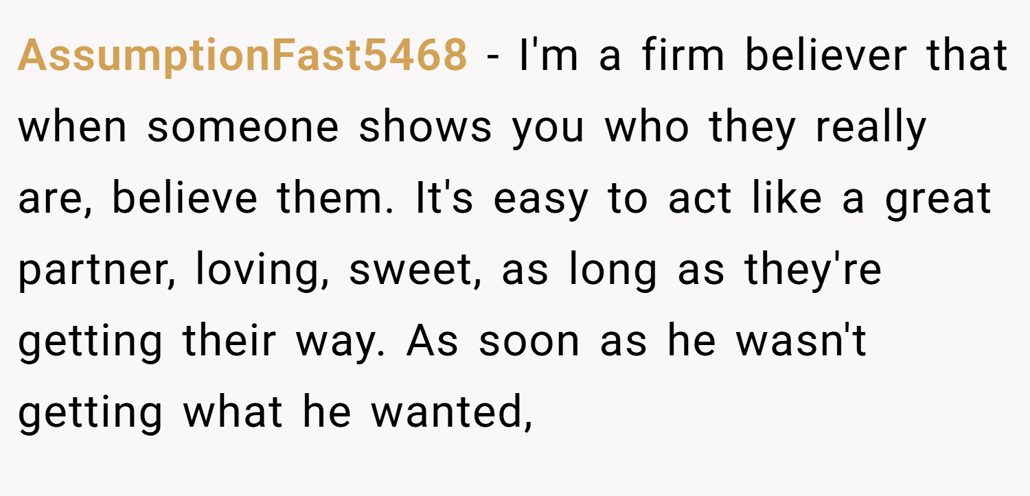 AssumptionFast5468 − I'm a firm believer that when someone shows you who they really are, believe them. It's easy to act like a great partner, loving, sweet, as long as they're getting their way. As soon as he wasn't getting what he wanted,