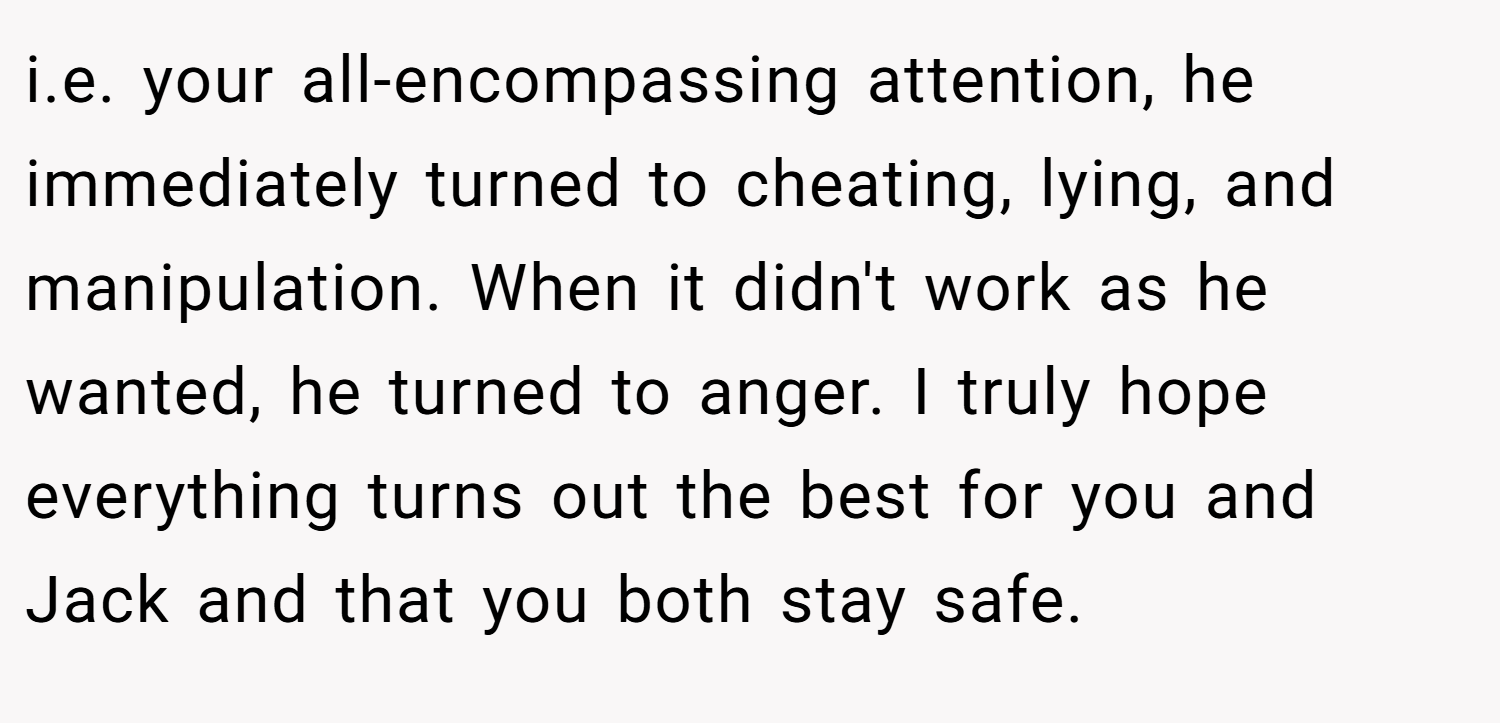 i.e. your all-encompassing attention, he immediately turned to cheating, lying, and manipulation. When it didn't work as he wanted, he turned to anger. I truly hope everything turns out the best for you and Jack and that you both stay safe.