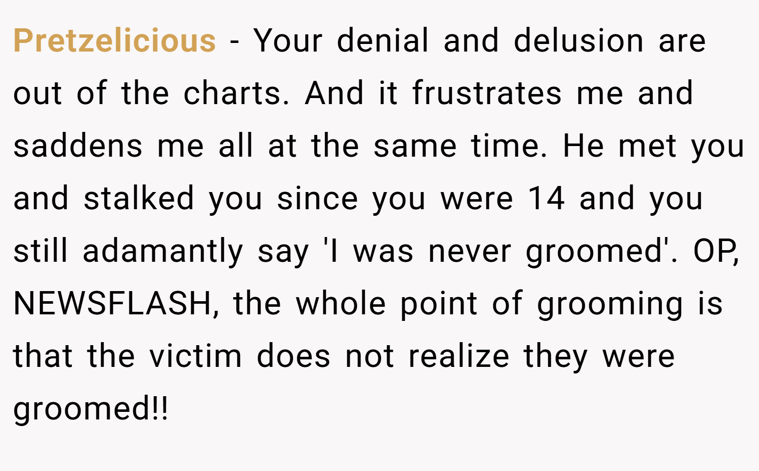 Pretzelicious − Your denial and delusion are out of the charts. And it frustrates me and saddens me all at the same time. He met you and stalked you since you were 14 and you still adamantly say 'I was never groomed'. OP, NEWSFLASH, the whole point of grooming is that the victim does not realize they were groomed!!