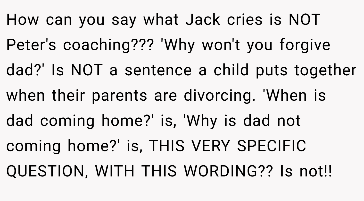 How can you say what Jack cries is NOT Peter's coaching??? 'Why won't you forgive dad?' Is NOT a sentence a child puts together when their parents are divorcing. 'When is dad coming home?' is, 'Why is dad not coming home?' is, THIS VERY SPECIFIC QUESTION, WITH THIS WORDING?? Is not!!