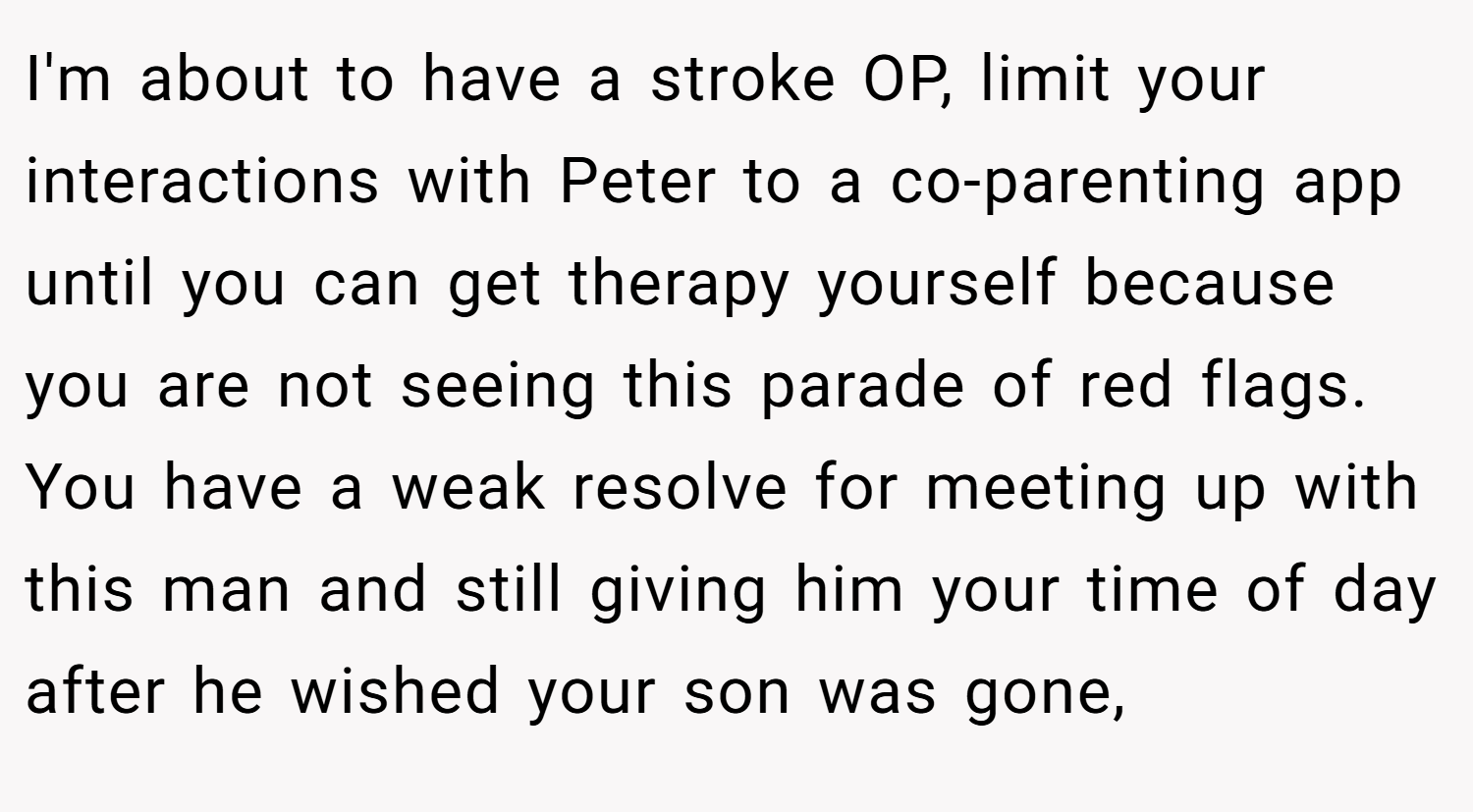 I'm about to have a stroke OP, limit your interactions with Peter to a co-parenting app until you can get therapy yourself because you are not seeing this parade of red flags. You have a weak resolve for meeting up with this man and still giving him your time of day after he wished your son was gone,