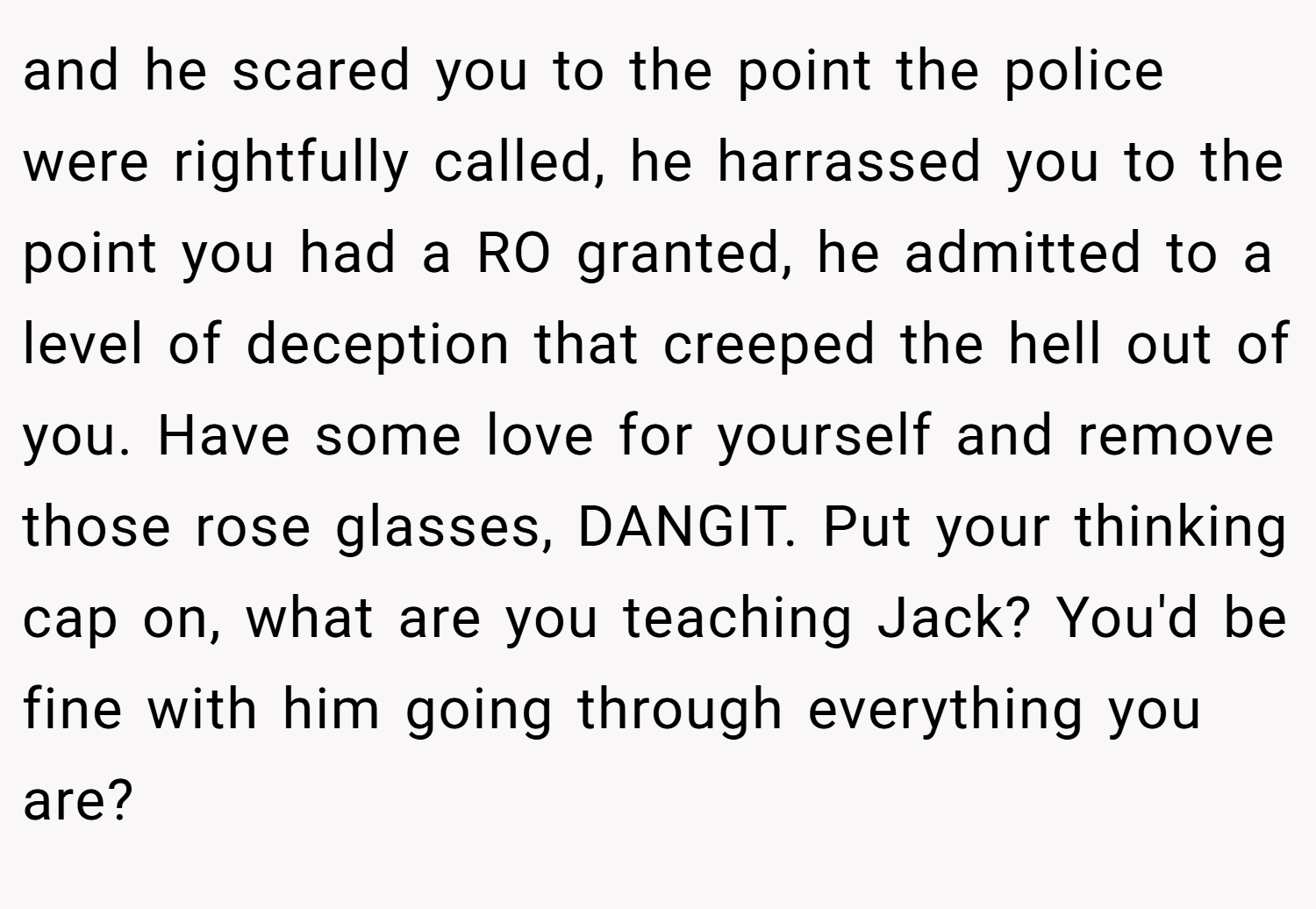 and he scared you to the point the police were rightfully called, he harrassed you to the point you had a RO granted, he admitted to a level of deception that creeped the hell out of you. Have some love for yourself and remove those rose glasses, DANGIT. Put your thinking cap on, what are you teaching Jack? You'd be fine with him going through everything you are?