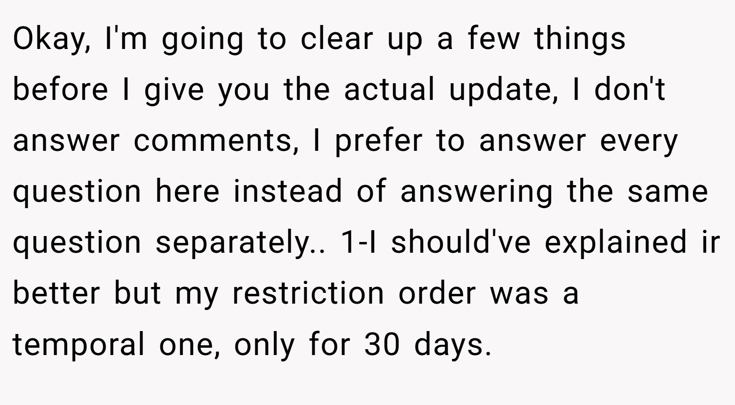 Okay, I'm going to clear up a few things before I give you the actual update, I don't answer comments, I prefer to answer every question here instead of answering the same question separately.. 1-I should've explained ir better but my restriction order was a temporal one, only for 30 days.