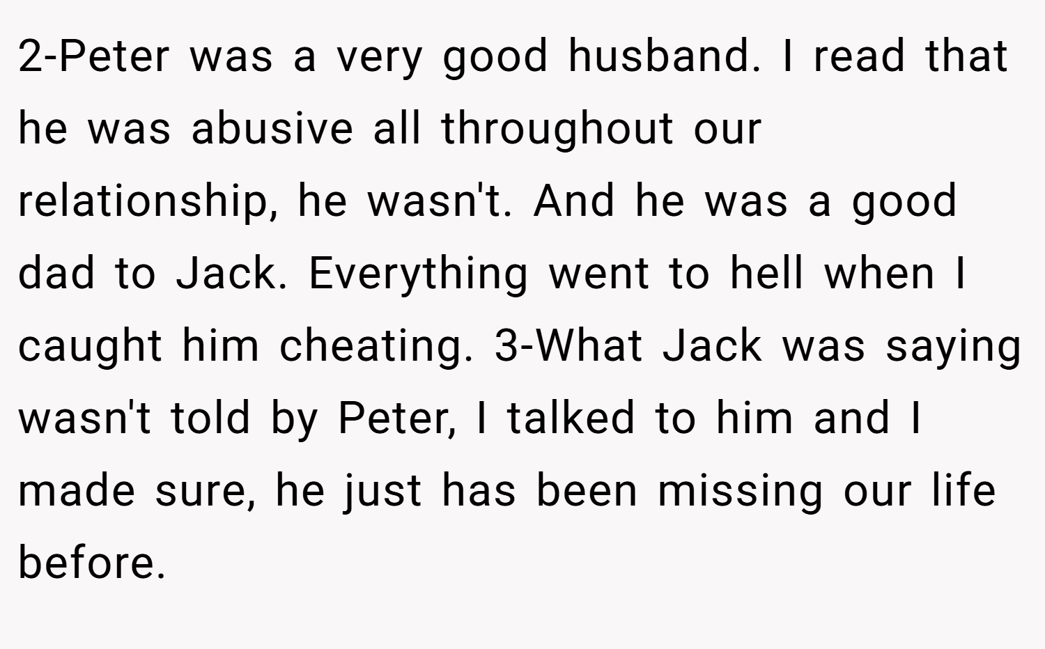 2-Peter was a very good husband. I read that he was abusive all throughout our relationship, he wasn't. And he was a good dad to Jack. Everything went to hell when I caught him cheating. 3-What Jack was saying wasn't told by Peter, I talked to him and I made sure, he just has been missing our life before.