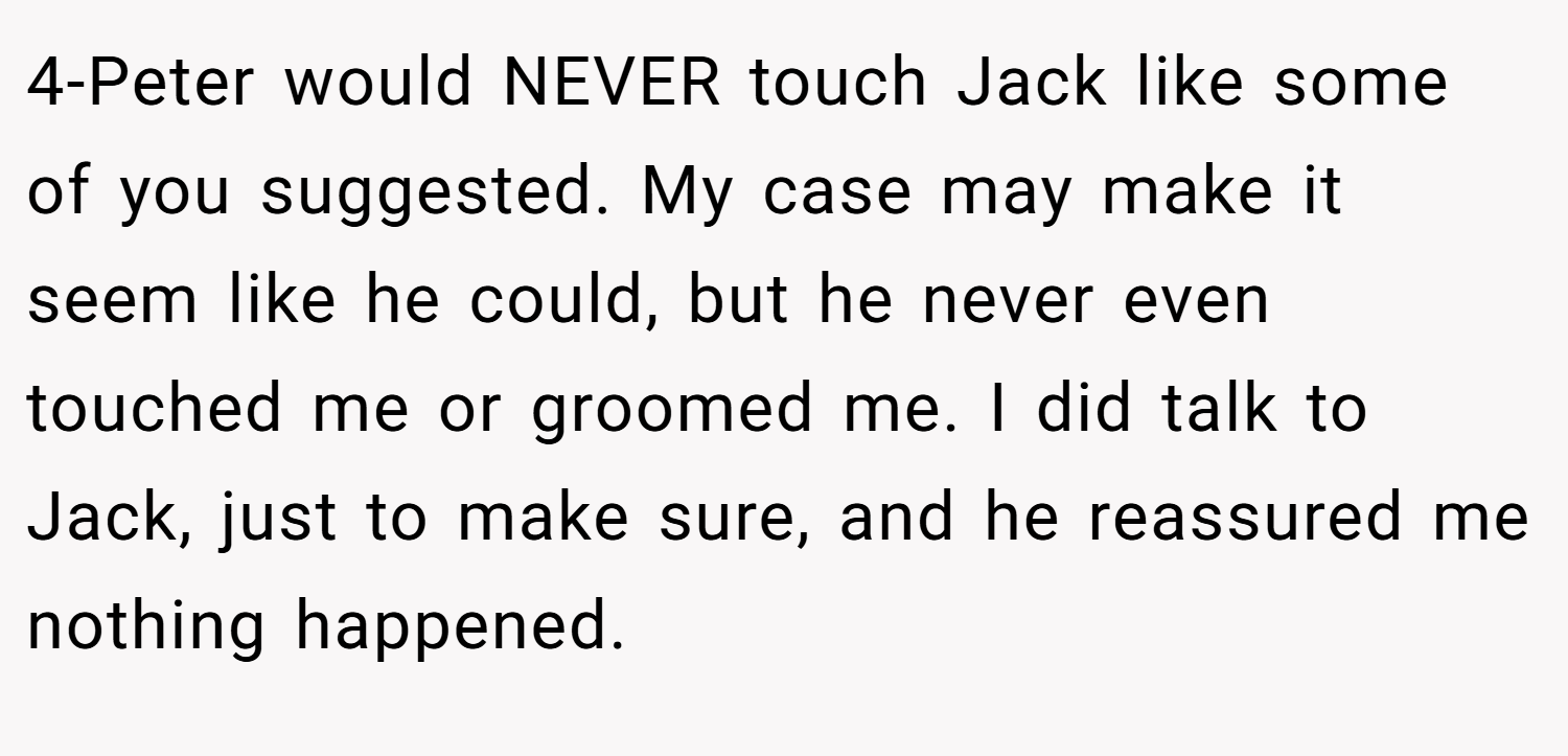 4-Peter would NEVER touch Jack like some of you suggested. My case may make it seem like he could, but he never even touched me or groomed me. I did talk to Jack, just to make sure, and he reassured me nothing happened.