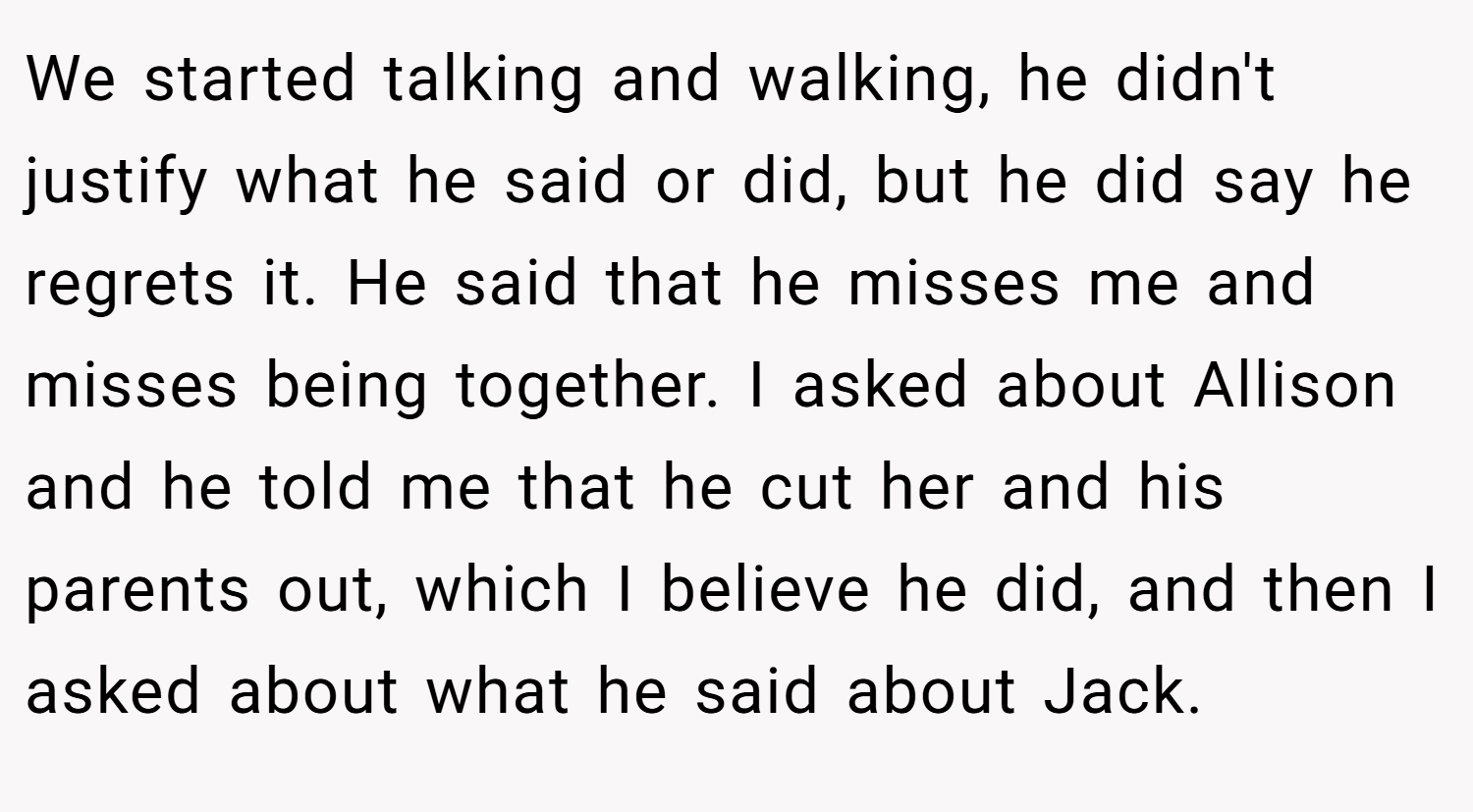 We started talking and walking, he didn't justify what he said or did, but he did say he regrets it. He said that he misses me and misses being together. I asked about Allison and he told me that he cut her and his parents out, which I believe he did, and then I asked about what he said about Jack.