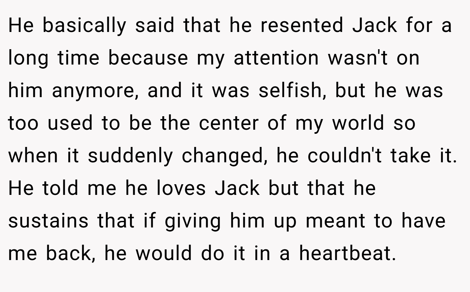 He basically said that he resented Jack for a long time because my attention wasn't on him anymore, and it was selfish, but he was too used to be the center of my world so when it suddenly changed, he couldn't take it. He told me he loves Jack but that he sustains that if giving him up meant to have me back, he would do it in a heartbeat.
