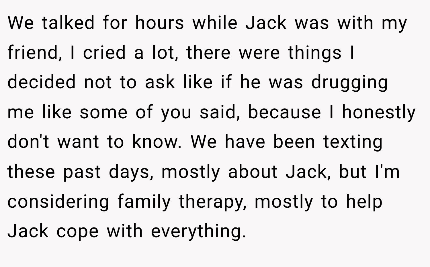We talked for hours while Jack was with my friend, I cried a lot, there were things I decided not to ask like if he was drugging me like some of you said, because I honestly don't want to know. We have been texting these past days, mostly about Jack, but I'm considering family therapy, mostly to help Jack cope with everything.