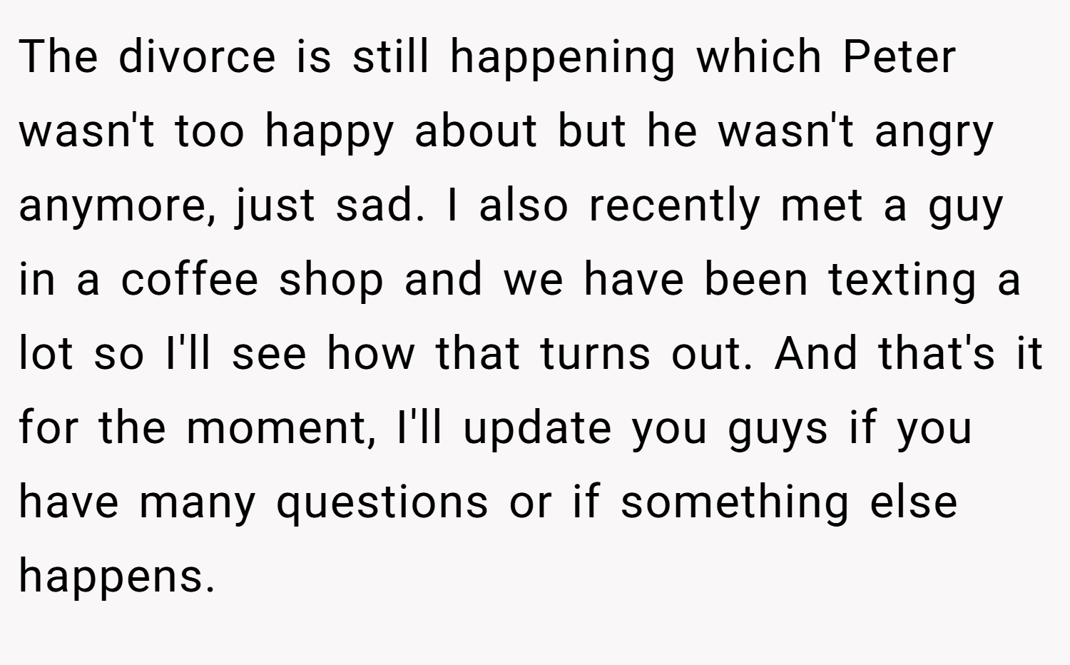 The divorce is still happening which Peter wasn't too happy about but he wasn't angry anymore, just sad. I also recently met a guy in a coffee shop and we have been texting a lot so I'll see how that turns out. And that's it for the moment, I'll update you guys if you have many questions or if something else happens.