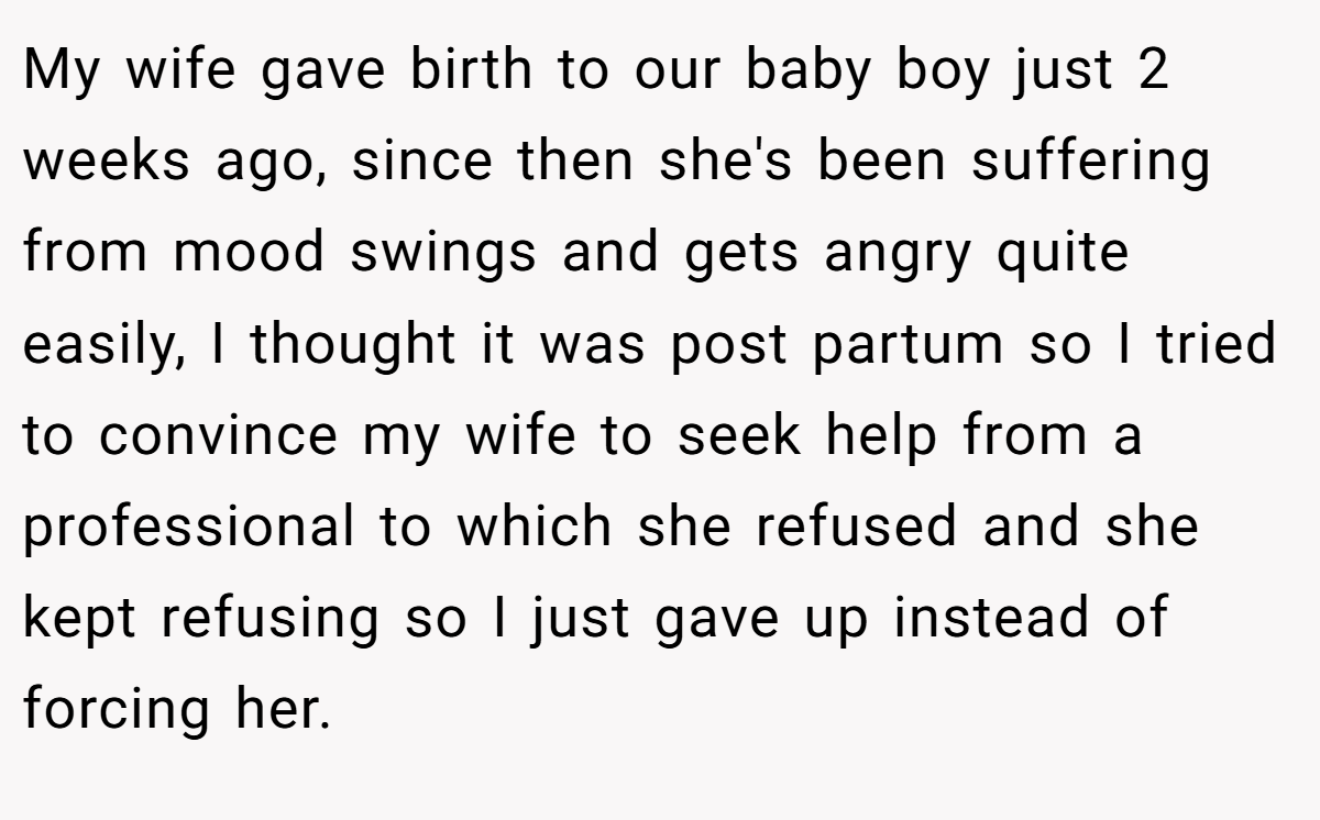 My wife gave birth to our baby boy just 2 weeks ago, since then she's been suffering from mood swings and gets angry quite easily, I thought it was post partum so I tried to convince my wife to seek help from a professional to which she refused and she kept refusing so I just gave up instead of forcing her.