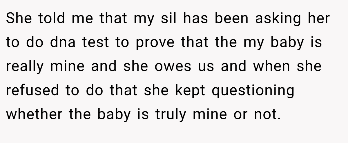 She told me that my sil has been asking her to do dna test to prove that the my baby is really mine and she owes us and when she refused to do that she kept questioning whether the baby is truly mine or not.