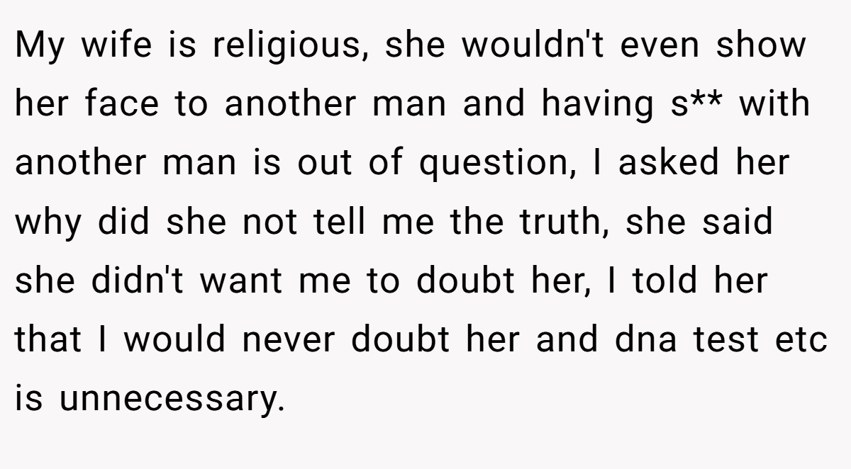 My wife is religious, she wouldn't even show her face to another man and having s** with another man is out of question, I asked her why did she not tell me the truth, she said she didn't want me to doubt her, I told her that I would never doubt her and dna test etc is unnecessary.