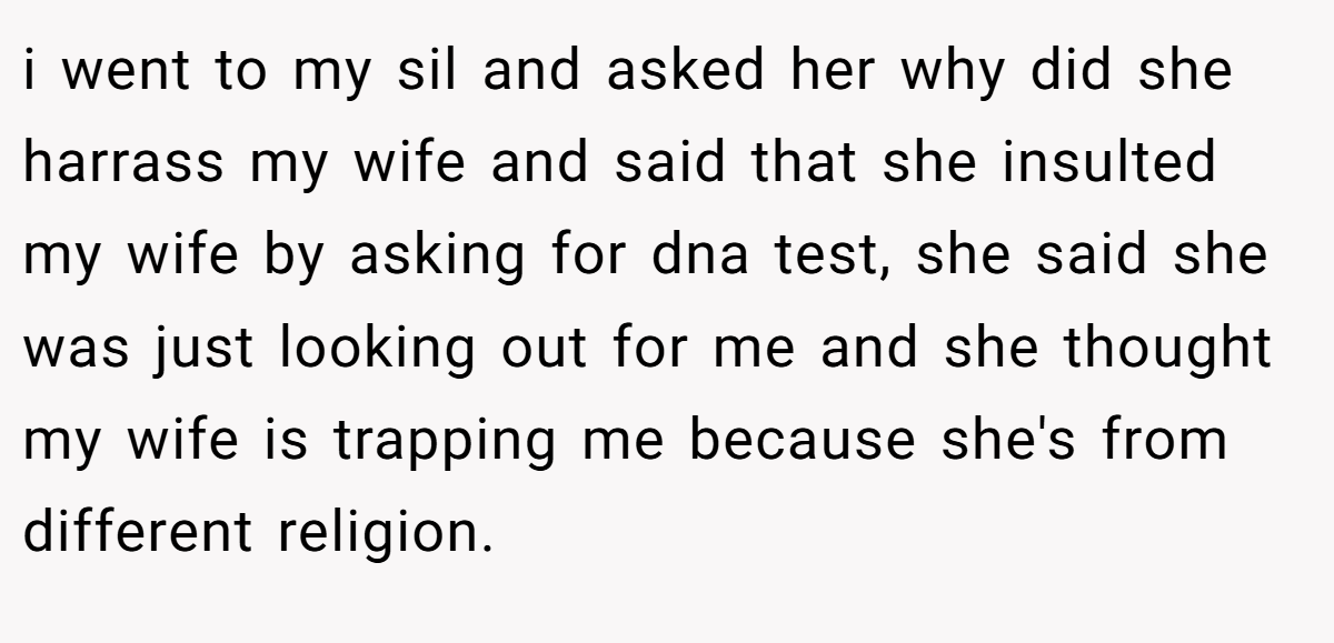 i went to my sil and asked her why did she harrass my wife and said that she insulted my wife by asking for dna test, she said she was just looking out for me and she thought my wife is trapping me because she's from different religion.