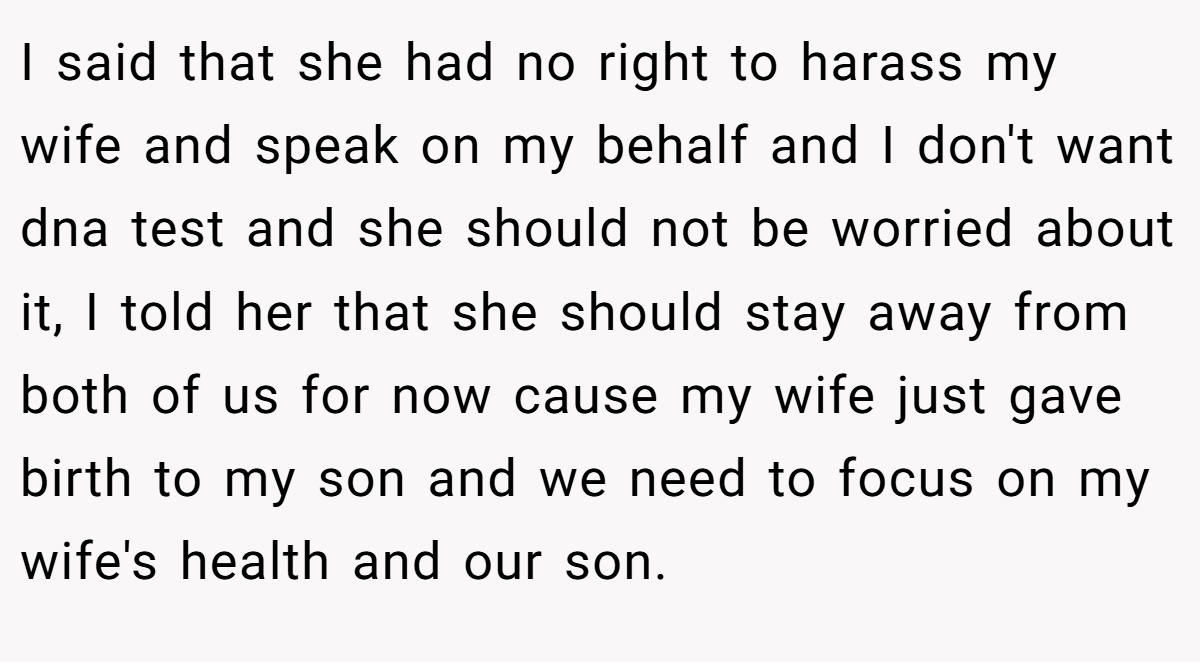 I said that she had no right to harass my wife and speak on my behalf and I don't want dna test and she should not be worried about it, I told her that she should stay away from both of us for now cause my wife just gave birth to my son and we need to focus on my wife's health and our son.