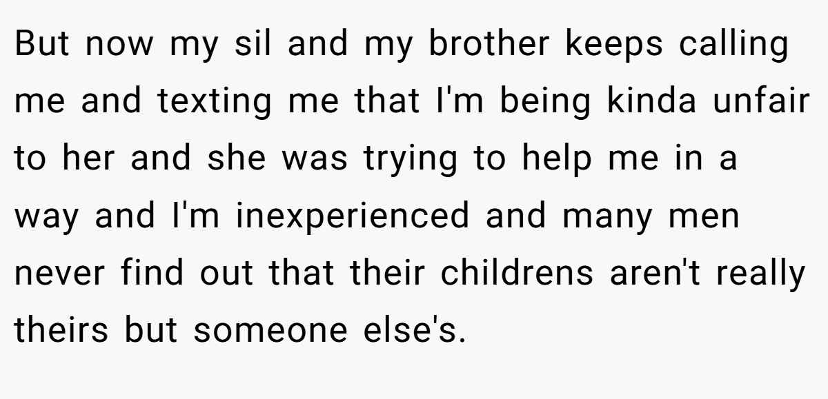But now my sil and my brother keeps calling me and texting me that I'm being kinda unfair to her and she was trying to help me in a way and I'm inexperienced and many men never find out that their childrens aren't really theirs but someone else's.