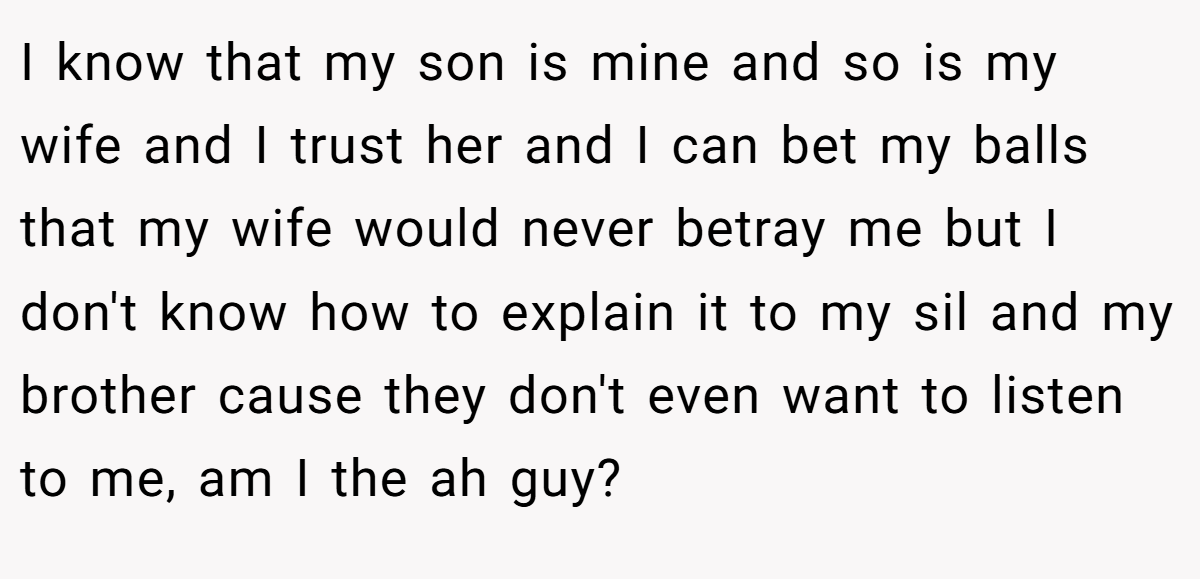 I know that my son is mine and so is my wife and I trust her and I can bet my balls that my wife would never betray me but I don't know how to explain it to my sil and my brother cause they don't even want to listen to me, am I the ah guy?