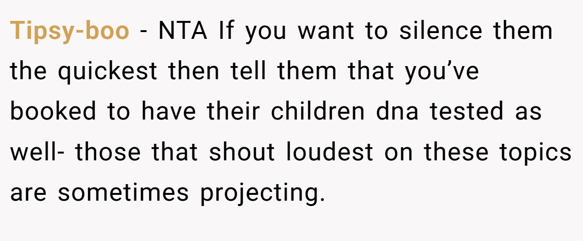 Tipsy-boo − NTA If you want to silence them the quickest then tell them that you’ve booked to have their children dna tested as well- those that shout loudest on these topics are sometimes projecting.