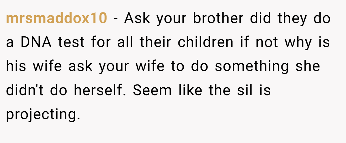 mrsmaddox10 − Ask your brother did they do a DNA test for all their children if not why is his wife ask your wife to do something she didn't do herself. Seem like the sil is projecting.