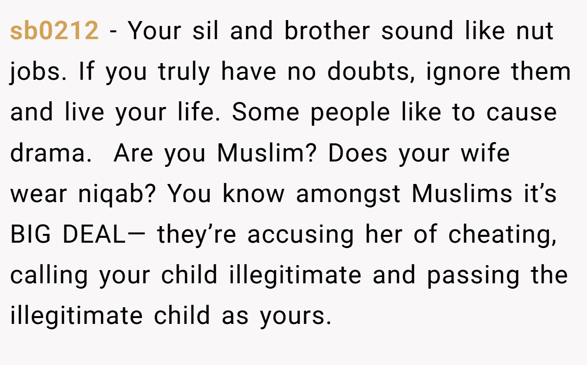 sb0212 − Your sil and brother sound like nut jobs. If you truly have no doubts, ignore them and live your life. Some people like to cause drama.  Are you Muslim? Does your wife wear niqab? You know amongst Muslims it’s BIG DEAL— they’re accusing her of cheating, calling your child illegitimate and passing the illegitimate child as yours.