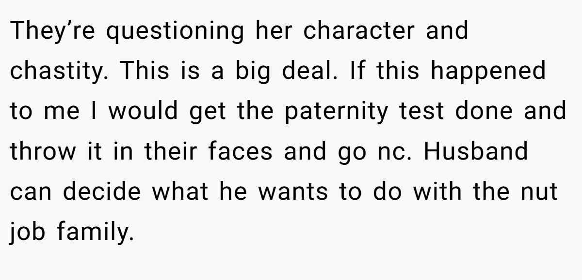 They’re questioning her character and chastity. This is a big deal. If this happened to me I would get the paternity test done and throw it in their faces and go nc. Husband can decide what he wants to do with the nut job family.