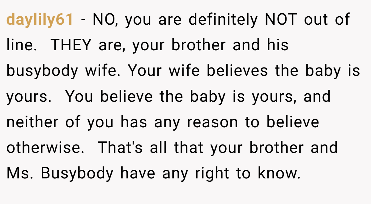 daylily61 − NO, you are definitely NOT out of line.  THEY are, your brother and his busybody wife. Your wife believes the baby is yours.  You believe the baby is yours, and neither of you has any reason to believe otherwise.  That's all that your brother and Ms. Busybody have any right to know.  