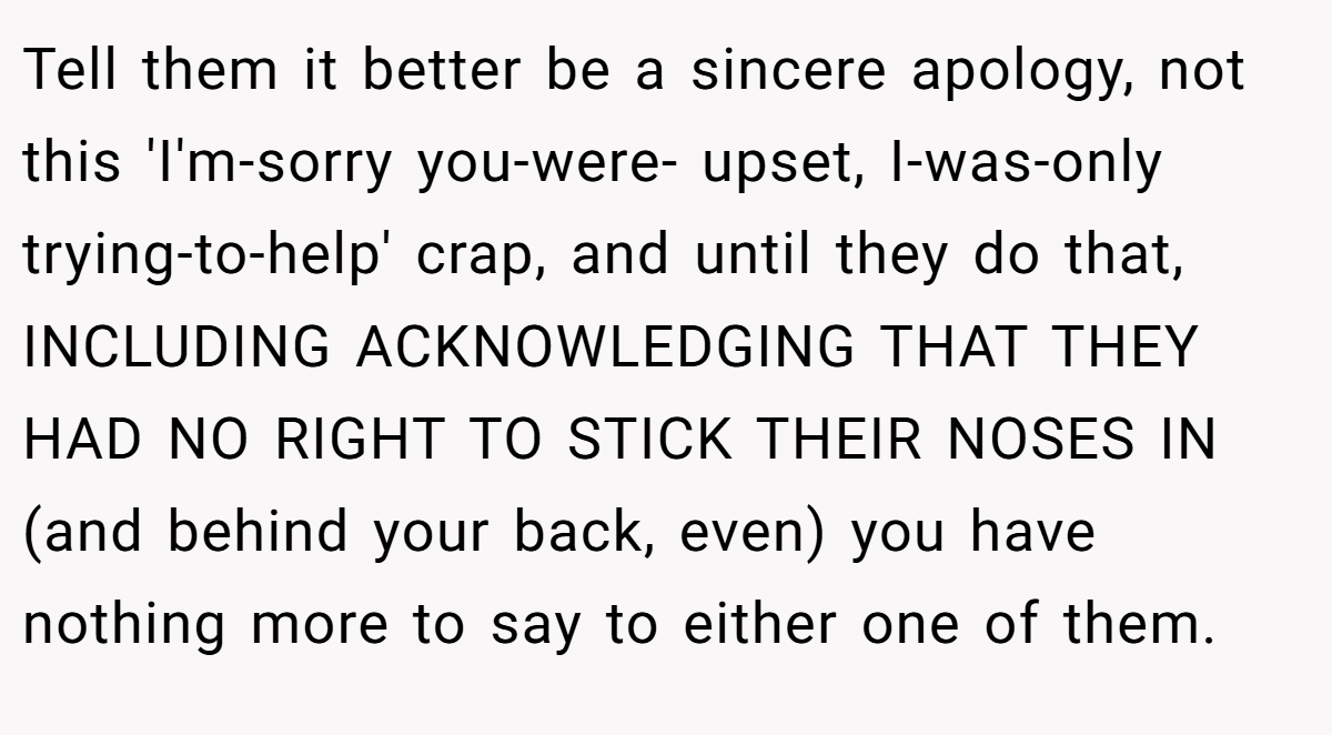 Tell them it better be a sincere apology, not this 'I'm-sorry you-were- upset, I-was-only trying-to-help' crap, and until they do that, INCLUDING ACKNOWLEDGING THAT THEY HAD NO RIGHT TO STICK THEIR NOSES IN (and behind your back, even) you have nothing more to say to either one of them.