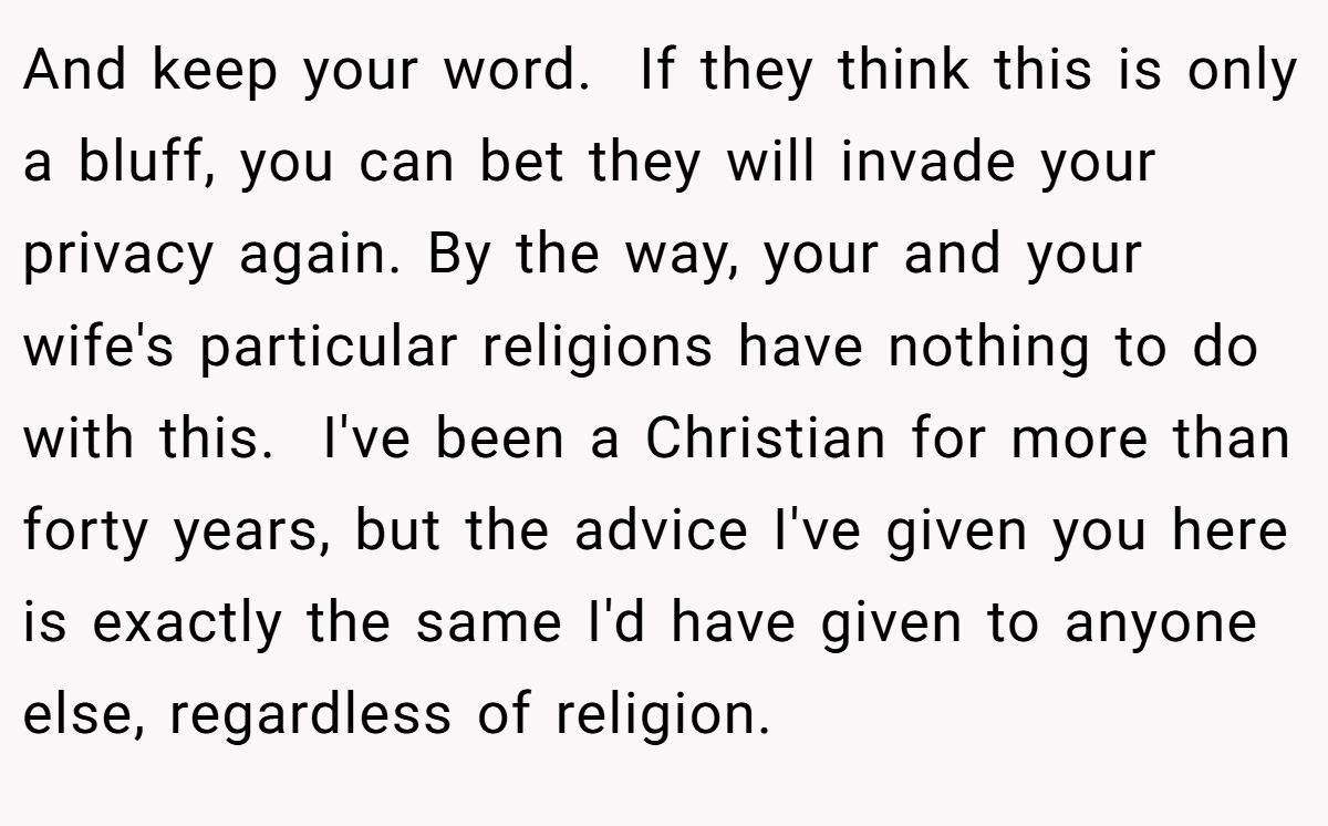 And keep your word.  If they think this is only a bluff, you can bet they will invade your privacy again. By the way, your and your wife's particular religions have nothing to do with this.  I've been a Christian for more than forty years, but the advice I've given you here is exactly the same I'd have given to anyone else, regardless of religion.  