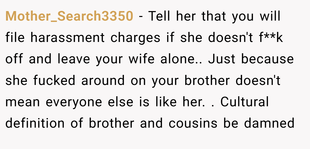 Mother_Search3350 − Tell her that you will file harassment charges if she doesn't f**k off and leave your wife alone.. Just because she fucked around on your brother doesn't mean everyone else is like her. . Cultural definition of brother and cousins be damned