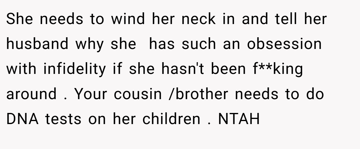 She needs to wind her neck in and tell her husband why she  has such an obsession with infidelity if she hasn't been f**king around . Your cousin /brother needs to do DNA tests on her children . NTAH 