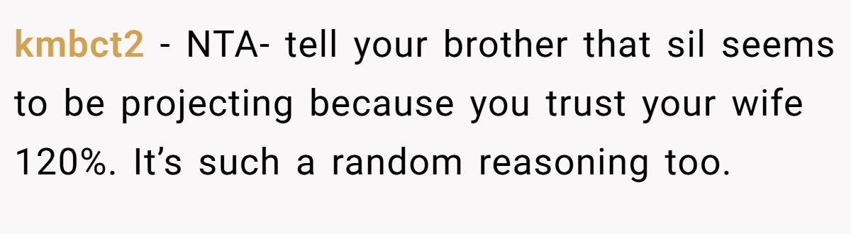 kmbct2 − NTA- tell your brother that sil seems to be projecting because you trust your wife 120%. It’s such a random reasoning too.