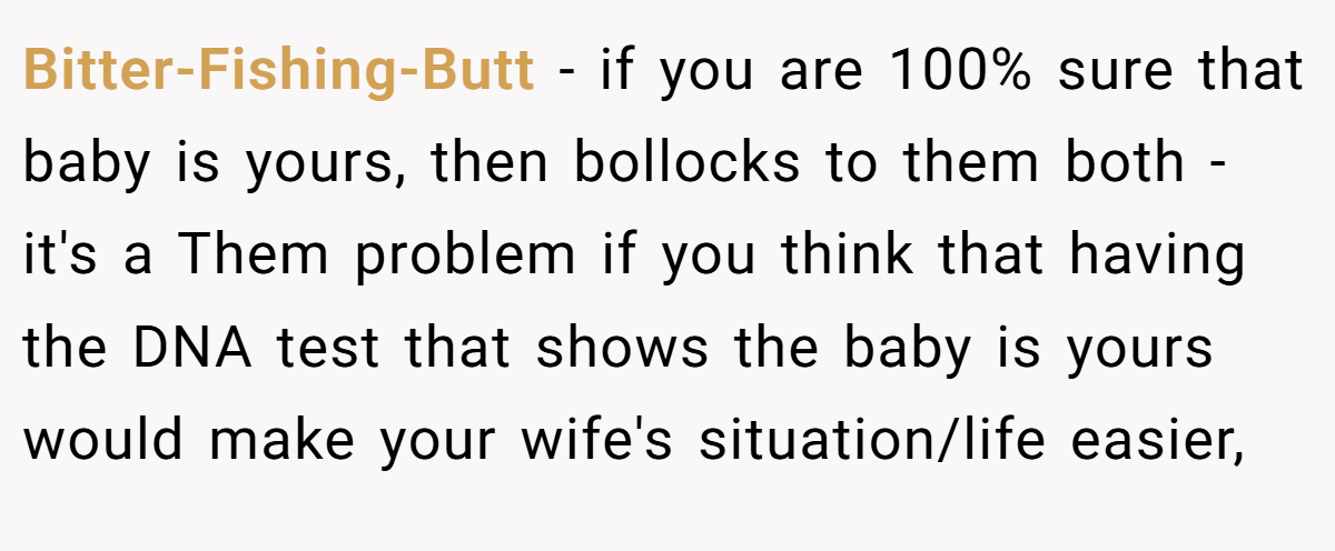 Bitter-Fishing-Butt − if you are 100% sure that baby is yours, then bollocks to them both - it's a Them problem if you think that having the DNA test that shows the baby is yours would make your wife's situation/life easier,