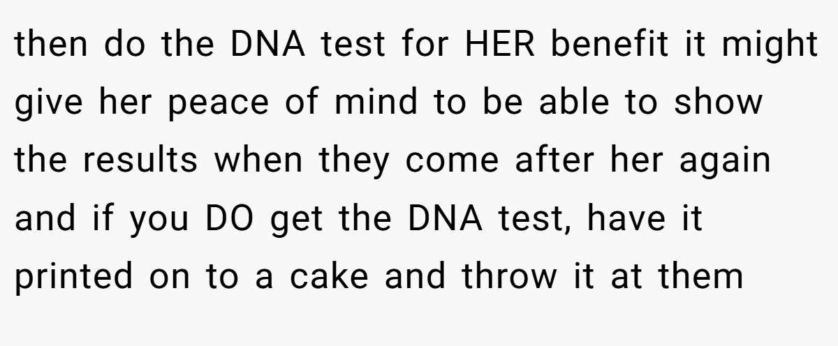 then do the DNA test for HER benefit it might give her peace of mind to be able to show the results when they come after her again and if you DO get the DNA test, have it printed on to a cake and throw it at them