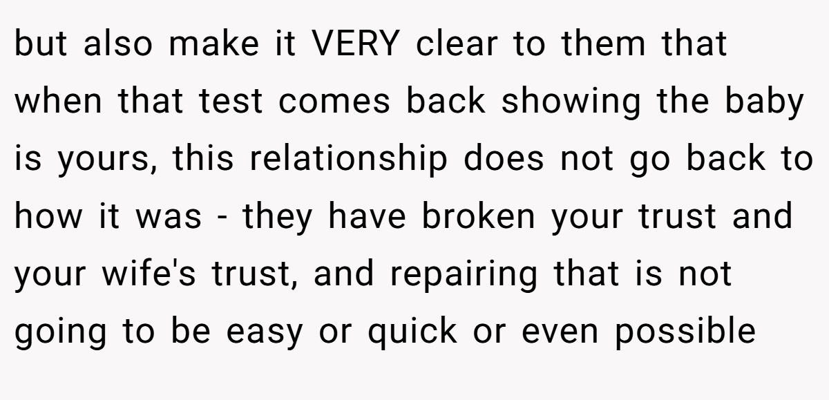but also make it VERY clear to them that when that test comes back showing the baby is yours, this relationship does not go back to how it was - they have broken your trust and your wife's trust, and repairing that is not going to be easy or quick or even possible