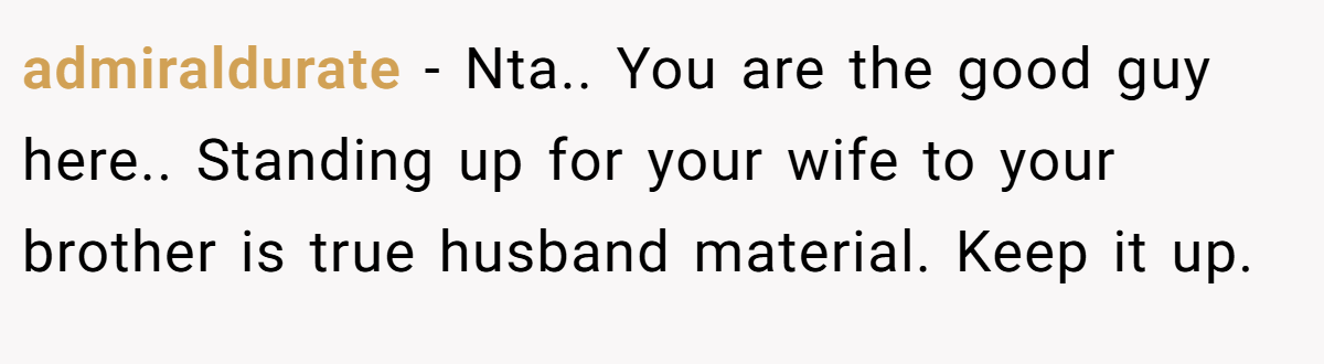 admiraldurate − Nta.. You are the good guy here.. Standing up for your wife to your brother is true husband material. Keep it up.
