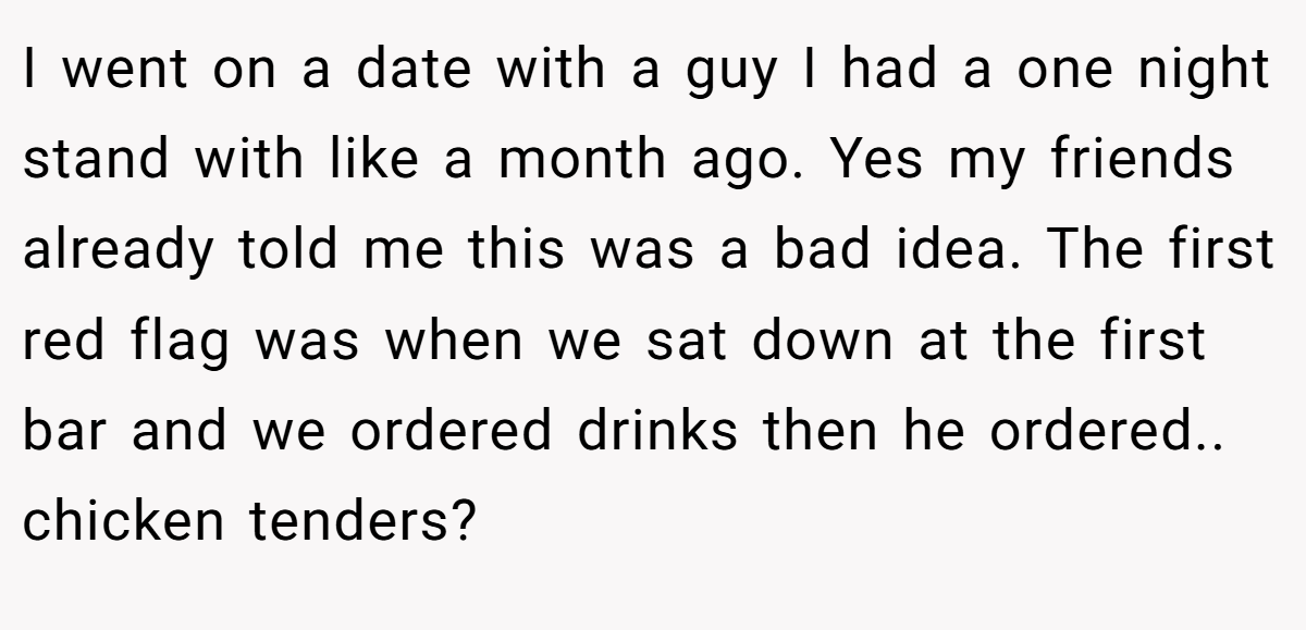 I went on a date with a guy I had a one night stand with like a month ago. Yes my friends already told me this was a bad idea. The first red flag was when we sat down at the first bar and we ordered drinks then he ordered.. chicken tenders?