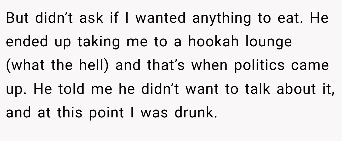 But didn’t ask if I wanted anything to eat. He ended up taking me to a hookah lounge (what the hell) and that’s when politics came up. He told me he didn’t want to talk about it, and at this point I was drunk.