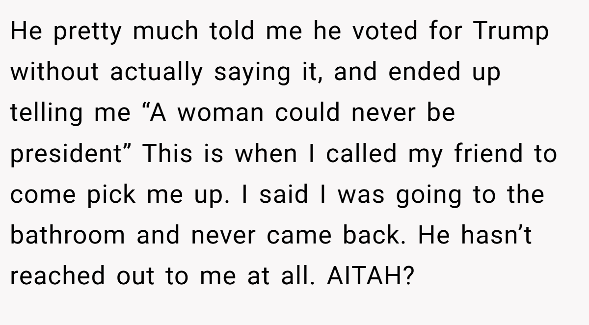 He pretty much told me he voted for Trump without actually saying it, and ended up telling me “A woman could never be president” This is when I called my friend to come pick me up. I said I was going to the bathroom and never came back. He hasn’t reached out to me at all. AITAH?