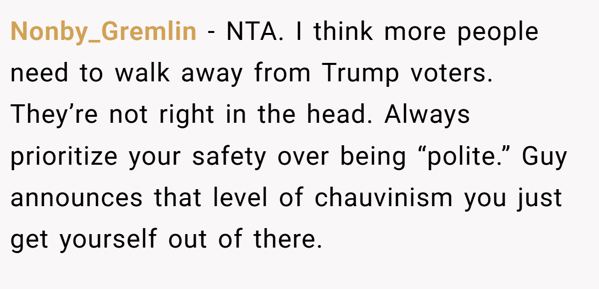 Nonby_Gremlin − NTA. I think more people need to walk away from Trump voters. They’re not right in the head. Always prioritize your safety over being “polite.” Guy announces that level of chauvinism you just get yourself out of there.