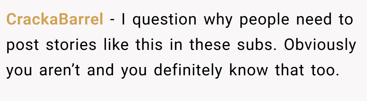CrackaBarrel − I question why people need to post stories like this in these subs. Obviously you aren’t and you definitely know that too.
