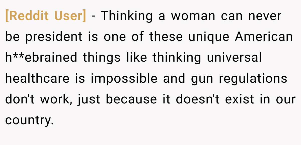 [Reddit User] − Thinking a woman can never be president is one of these unique American h**ebrained things like thinking universal healthcare is impossible and gun regulations don't work, just because it doesn't exist in our country.
