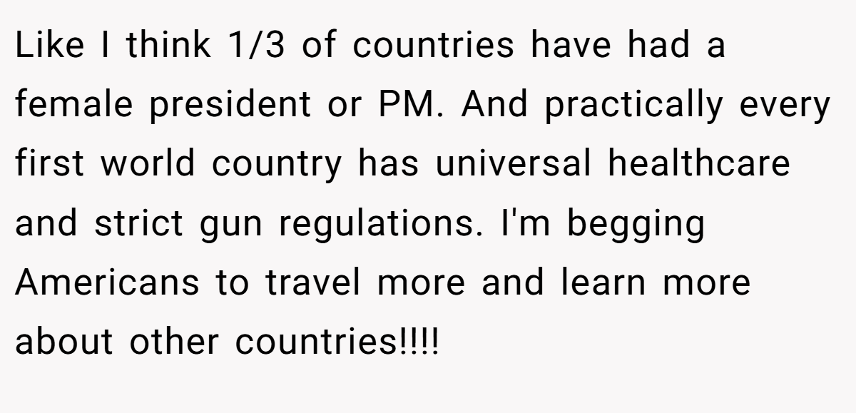 Like I think 1/3 of countries have had a female president or PM. And practically every first world country has universal healthcare and strict gun regulations. I'm begging Americans to travel more and learn more about other countries!!!!