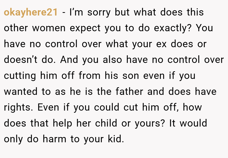 okayhere21 − I’m sorry but what does this other women expect you to do exactly? You have no control over what your ex does or doesn’t do. And you also have no control over cutting him off from his son even if you wanted to as he is the father and does have rights. Even if you could cut him off, how does that help her child or yours? It would only do harm to your kid.