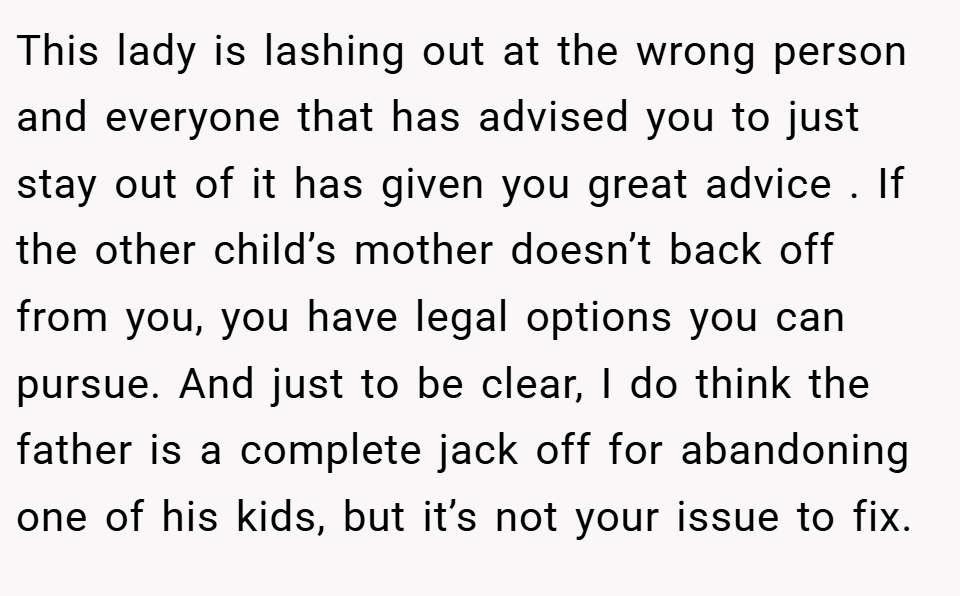 This lady is lashing out at the wrong person and everyone that has advised you to just stay out of it has given you great advice . If the other child’s mother doesn’t back off from you, you have legal options you can pursue. And just to be clear, I do think the father is a complete jack off for abandoning one of his kids, but it’s not your issue to fix.