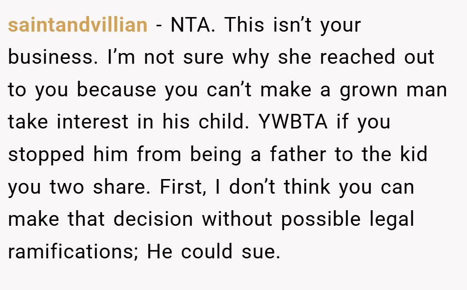 saintandvillian − NTA. This isn’t your business. I’m not sure why she reached out to you because you can’t make a grown man take interest in his child. YWBTA if you stopped him from being a father to the kid you two share. First, I don’t think you can make that decision without possible legal ramifications; He could sue.