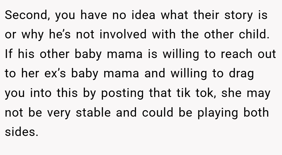 Second, you have no idea what their story is or why he’s not involved with the other child. If his other baby mama is willing to reach out to her ex’s baby mama and willing to drag you into this by posting that tik tok, she may not be very stable and could be playing both sides.